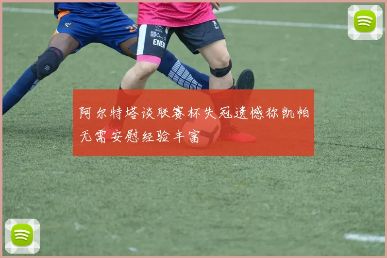 阿尔特塔谈联赛杯失冠遗憾称凯帕无需安慰经验丰富