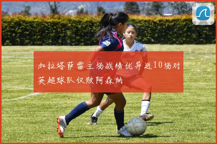 加拉塔萨雷主场战绩优异近10场对英超球队仅败阿森纳
