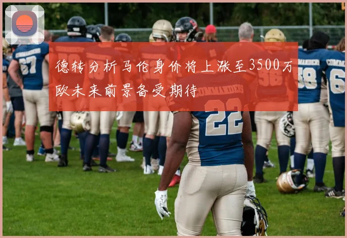 德转分析马伦身价将上涨至3500万欧未来前景备受期待