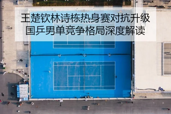 王楚钦林诗栋热身赛对抗升级 国乒男单竞争格局深度解读