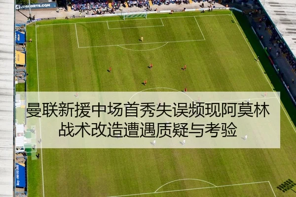 曼联新援中场首秀失误频现阿莫林战术改造遭遇质疑与考验